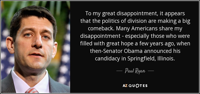 To my great disappointment, it appears that the politics of division are making a big comeback. Many Americans share my disappointment - especially those who were filled with great hope a few years ago, when then-Senator Obama announced his candidacy in Springfield, Illinois. - Paul Ryan