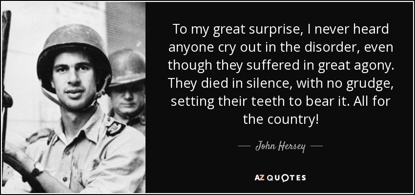 To my great surprise, I never heard anyone cry out in the disorder, even though they suffered in great agony. They died in silence, with no grudge, setting their teeth to bear it. All for the country! - John Hersey
