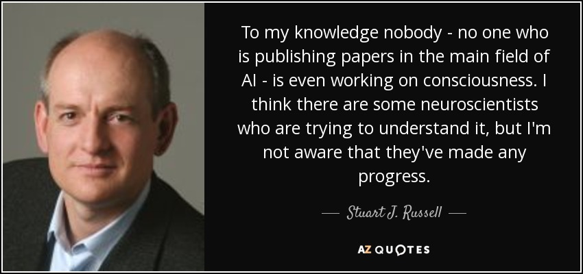 To my knowledge nobody - no one who is publishing papers in the main field of AI - is even working on consciousness. I think there are some neuroscientists who are trying to understand it, but I'm not aware that they've made any progress. - Stuart J. Russell