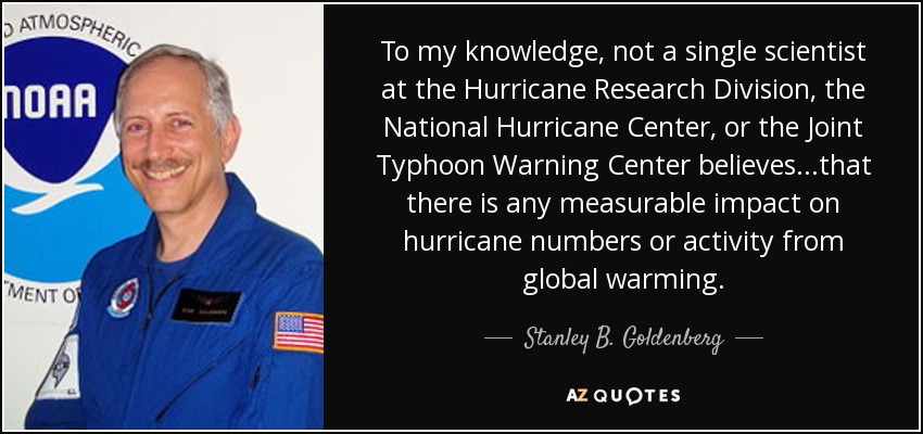 To my knowledge, not a single scientist at the Hurricane Research Division, the National Hurricane Center, or the Joint Typhoon Warning Center believes...that there is any measurable impact on hurricane numbers or activity from global warming. - Stanley B. Goldenberg