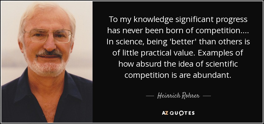 To my knowledge significant progress has never been born of competition. ... In science, being 'better' than others is of little practical value. Examples of how absurd the idea of scientific competition is are abundant. - Heinrich Rohrer