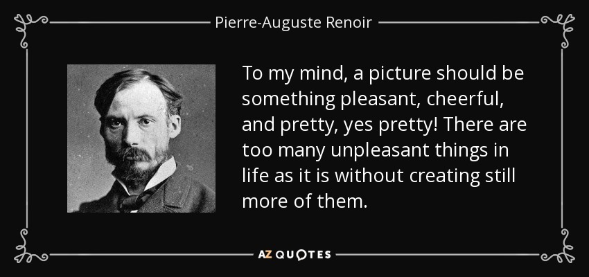 To my mind, a picture should be something pleasant, cheerful, and pretty, yes pretty! There are too many unpleasant things in life as it is without creating still more of them. - Pierre-Auguste Renoir