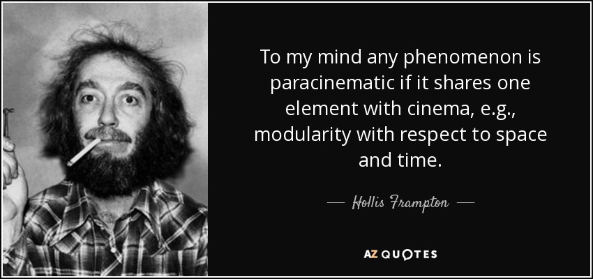 To my mind any phenomenon is paracinematic if it shares one element with cinema, e.g., modularity with respect to space and time. - Hollis Frampton