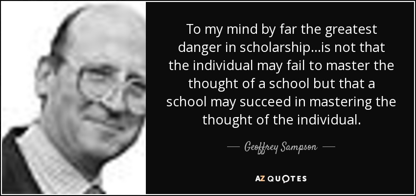 To my mind by far the greatest danger in scholarship...is not that the individual may fail to master the thought of a school but that a school may succeed in mastering the thought of the individual. - Geoffrey Sampson