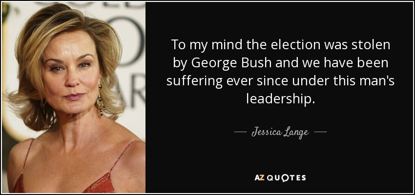 To my mind the election was stolen by George Bush and we have been suffering ever since under this man's leadership. - Jessica Lange