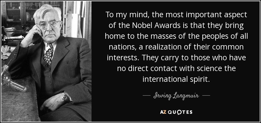 To my mind, the most important aspect of the Nobel Awards is that they bring home to the masses of the peoples of all nations, a realization of their common interests. They carry to those who have no direct contact with science the international spirit. - Irving Langmuir