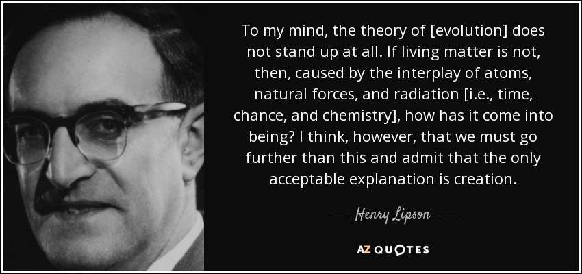 To my mind, the theory of [evolution] does not stand up at all. If living matter is not, then, caused by the interplay of atoms, natural forces, and radiation [i.e., time, chance, and chemistry], how has it come into being? I think, however, that we must go further than this and admit that the only acceptable explanation is creation. - Henry Lipson