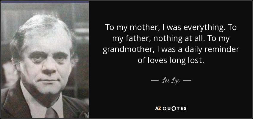 To my mother, I was everything. To my father, nothing at all. To my grandmother, I was a daily reminder of loves long lost. - Les Lye