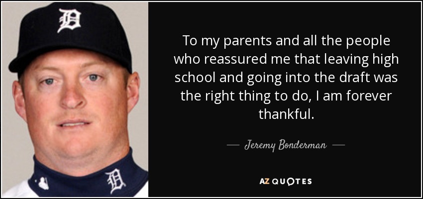 To my parents and all the people who reassured me that leaving high school and going into the draft was the right thing to do, I am forever thankful. - Jeremy Bonderman