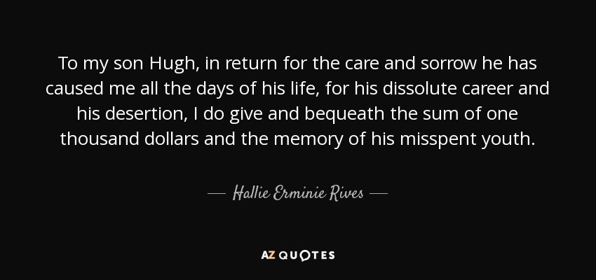 To my son Hugh, in return for the care and sorrow he has caused me all the days of his life, for his dissolute career and his desertion, I do give and bequeath the sum of one thousand dollars and the memory of his misspent youth. - Hallie Erminie Rives