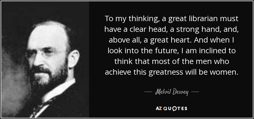 To my thinking, a great librarian must have a clear head, a strong hand, and, above all, a great heart. And when I look into the future, I am inclined to think that most of the men who achieve this greatness will be women. - Melvil Dewey