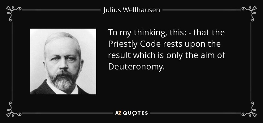 To my thinking, this: - that the Priestly Code rests upon the result which is only the aim of Deuteronomy. - Julius Wellhausen