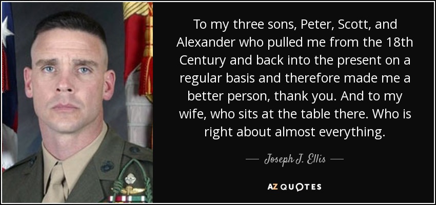 To my three sons, Peter, Scott, and Alexander who pulled me from the 18th Century and back into the present on a regular basis and therefore made me a better person, thank you. And to my wife, who sits at the table there. Who is right about almost everything. - Joseph J. Ellis