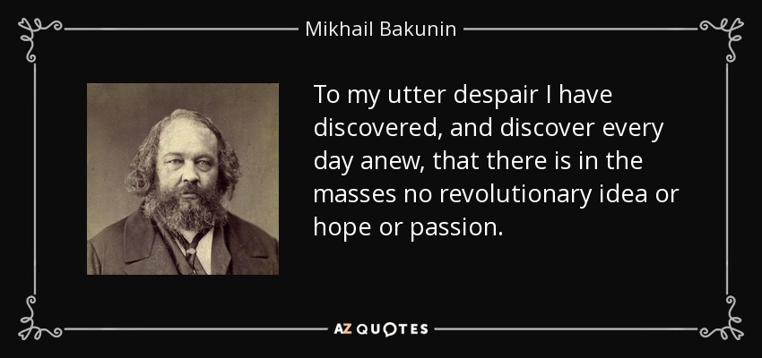 To my utter despair I have discovered, and discover every day anew, that there is in the masses no revolutionary idea or hope or passion. - Mikhail Bakunin