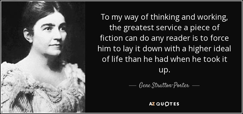 To my way of thinking and working, the greatest service a piece of fiction can do any reader is to force him to lay it down with a higher ideal of life than he had when he took it up. - Gene Stratton-Porter