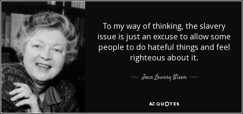 To my way of thinking, the slavery issue is just an excuse to allow some people to do hateful things and feel righteous about it. - Joan Lowery Nixon