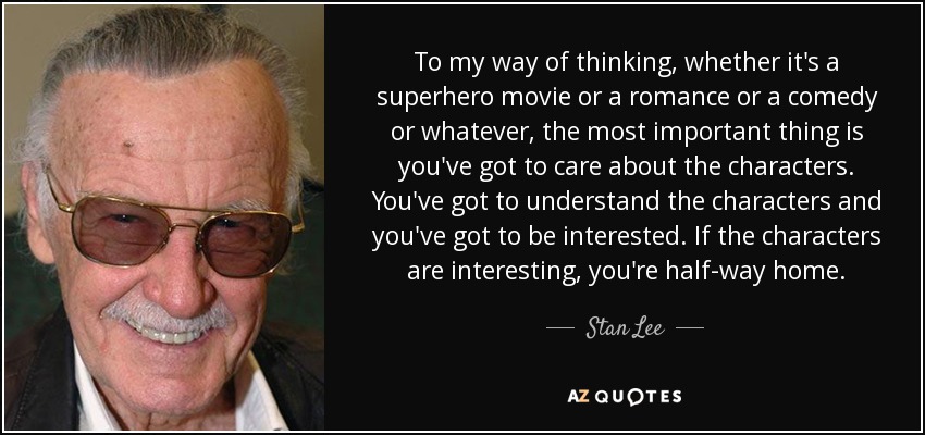To my way of thinking, whether it's a superhero movie or a romance or a comedy or whatever, the most important thing is you've got to care about the characters. You've got to understand the characters and you've got to be interested. If the characters are interesting, you're half-way home. - Stan Lee