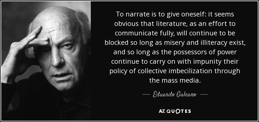 To narrate is to give oneself: it seems obvious that literature, as an effort to communicate fully, will continue to be blocked so long as misery and illiteracy exist, and so long as the possessors of power continue to carry on with impunity their policy of collective imbecilization through the mass media. - Eduardo Galeano