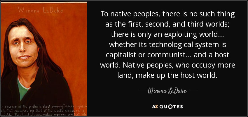 To native peoples, there is no such thing as the first, second, and third worlds; there is only an exploiting world ... whether its technological system is capitalist or communist ... and a host world. Native peoples, who occupy more land, make up the host world. - Winona LaDuke