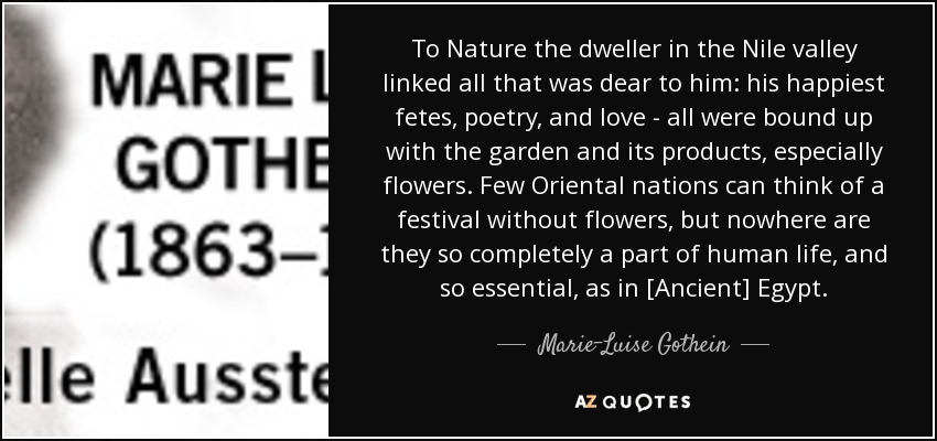 To Nature the dweller in the Nile valley linked all that was dear to him: his happiest fetes, poetry, and love - all were bound up with the garden and its products, especially flowers. Few Oriental nations can think of a festival without flowers, but nowhere are they so completely a part of human life, and so essential, as in [Ancient] Egypt. - Marie-Luise Gothein