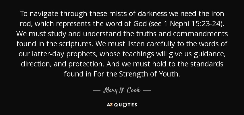 To navigate through these mists of darkness we need the iron rod, which represents the word of God (see 1 Nephi 15:23-24). We must study and understand the truths and commandments found in the scriptures. We must listen carefully to the words of our latter-day prophets, whose teachings will give us guidance, direction, and protection. And we must hold to the standards found in For the Strength of Youth. - Mary N. Cook