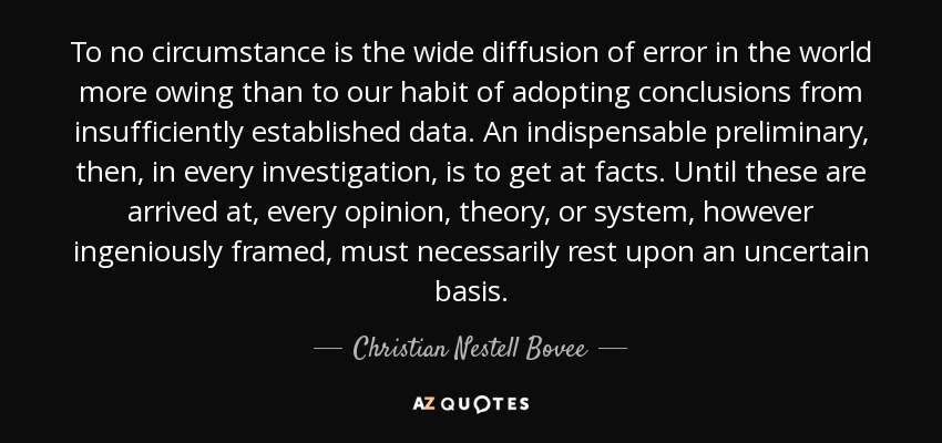 To no circumstance is the wide diffusion of error in the world more owing than to our habit of adopting conclusions from insufficiently established data. An indispensable preliminary, then, in every investigation, is to get at facts. Until these are arrived at, every opinion, theory, or system, however ingeniously framed, must necessarily rest upon an uncertain basis. - Christian Nestell Bovee