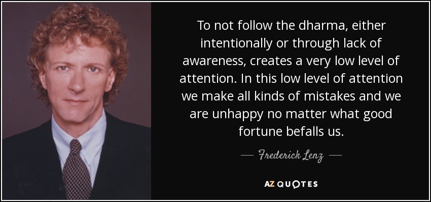 To not follow the dharma, either intentionally or through lack of awareness, creates a very low level of attention. In this low level of attention we make all kinds of mistakes and we are unhappy no matter what good fortune befalls us. - Frederick Lenz