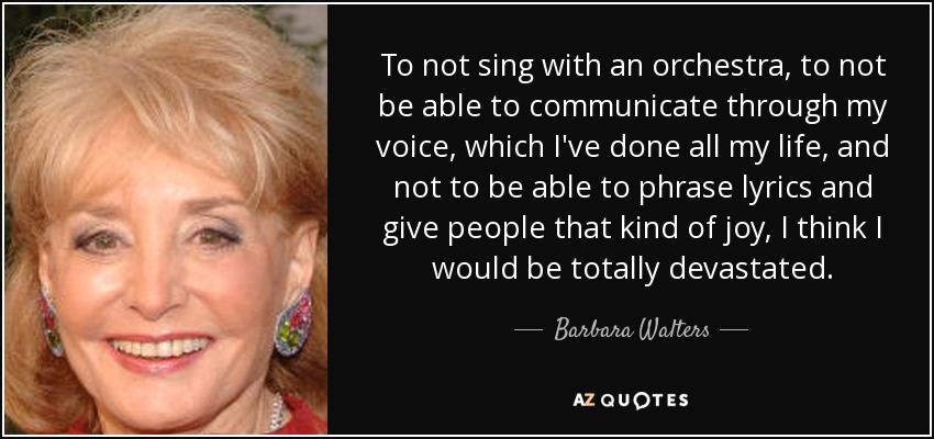 To not sing with an orchestra, to not be able to communicate through my voice, which I've done all my life, and not to be able to phrase lyrics and give people that kind of joy, I think I would be totally devastated. - Barbara Walters