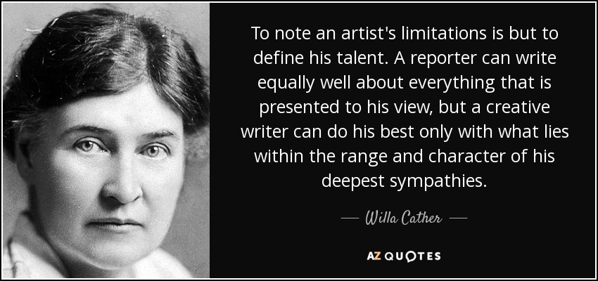 To note an artist's limitations is but to define his talent. A reporter can write equally well about everything that is presented to his view, but a creative writer can do his best only with what lies within the range and character of his deepest sympathies. - Willa Cather