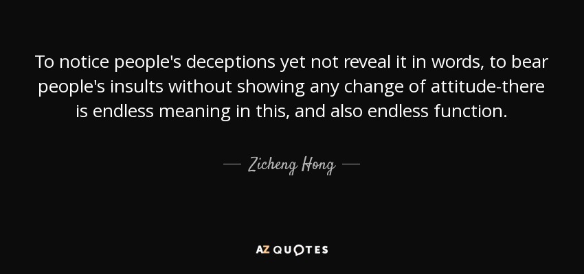 To notice people's deceptions yet not reveal it in words, to bear people's insults without showing any change of attitude-there is endless meaning in this, and also endless function. - Zicheng Hong