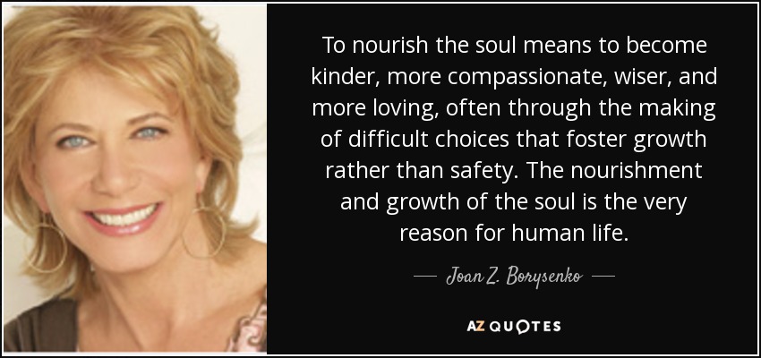 To nourish the soul means to become kinder, more compassionate, wiser, and more loving, often through the making of difficult choices that foster growth rather than safety. The nourishment and growth of the soul is the very reason for human life. - Joan Z. Borysenko