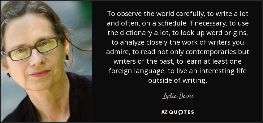 To observe the world carefully, to write a lot and often, on a schedule if necessary, to use the dictionary a lot, to look up word origins, to analyze closely the work of writers you admire, to read not only contemporaries but writers of the past, to learn at least one foreign language, to live an interesting life outside of writing. - Lydia Davis