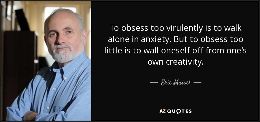 To obsess too virulently is to walk alone in anxiety. But to obsess too little is to wall oneself off from one's own creativity. - Eric Maisel