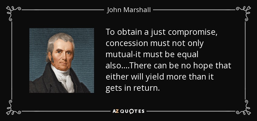 To obtain a just compromise, concession must not only mutual-it must be equal also....There can be no hope that either will yield more than it gets in return. - John Marshall
