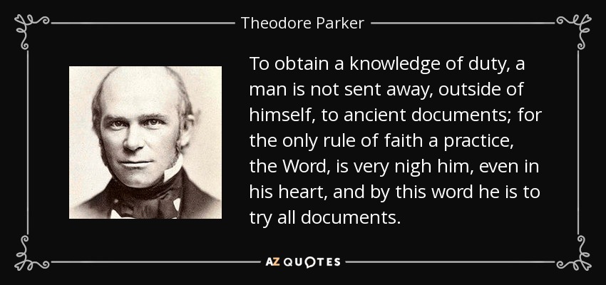To obtain a knowledge of duty, a man is not sent away, outside of himself, to ancient documents; for the only rule of faith a practice, the Word, is very nigh him, even in his heart, and by this word he is to try all documents. - Theodore Parker