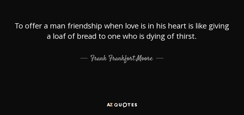 To offer a man friendship when love is in his heart is like giving a loaf of bread to one who is dying of thirst. - Frank Frankfort Moore