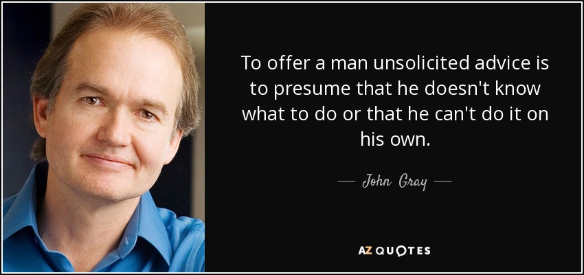 To offer a man unsolicited advice is to presume that he doesn't know what to do or that he can't do it on his own. - John  Gray
