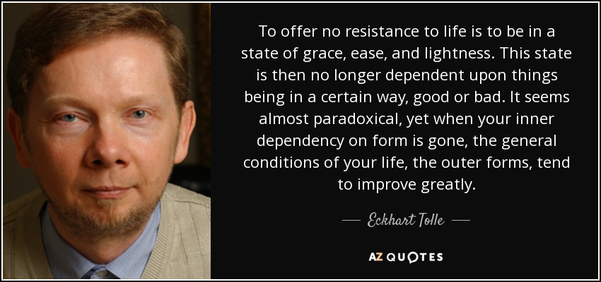 To offer no resistance to life is to be in a state of grace, ease, and lightness. This state is then no longer dependent upon things being in a certain way, good or bad. It seems almost paradoxical, yet when your inner dependency on form is gone, the general conditions of your life, the outer forms, tend to improve greatly. - Eckhart Tolle