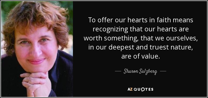 To offer our hearts in faith means recognizing that our hearts are worth something, that we ourselves, in our deepest and truest nature, are of value. - Sharon Salzberg