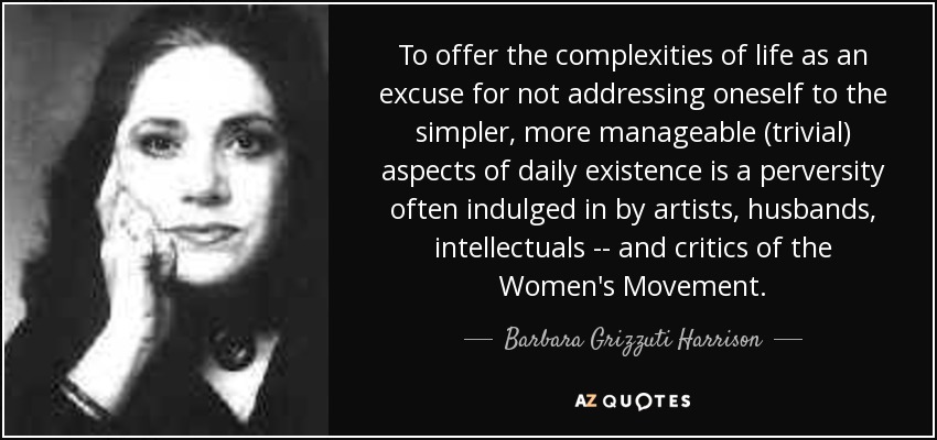 To offer the complexities of life as an excuse for not addressing oneself to the simpler, more manageable (trivial) aspects of daily existence is a perversity often indulged in by artists, husbands, intellectuals -- and critics of the Women's Movement. - Barbara Grizzuti Harrison