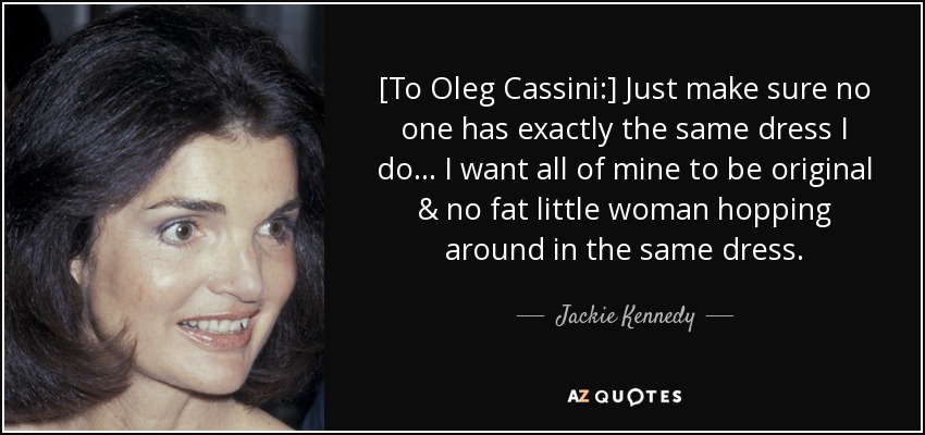 [To Oleg Cassini:] Just make sure no one has exactly the same dress I do ... I want all of mine to be original & no fat little woman hopping around in the same dress. - Jackie Kennedy