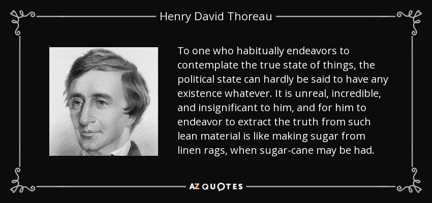 To one who habitually endeavors to contemplate the true state of things, the political state can hardly be said to have any existence whatever. It is unreal, incredible, and insignificant to him, and for him to endeavor to extract the truth from such lean material is like making sugar from linen rags, when sugar-cane may be had. - Henry David Thoreau