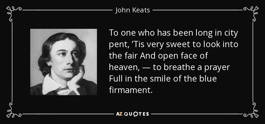 To one who has been long in city pent, ’Tis very sweet to look into the fair And open face of heaven, — to breathe a prayer Full in the smile of the blue firmament. - John Keats