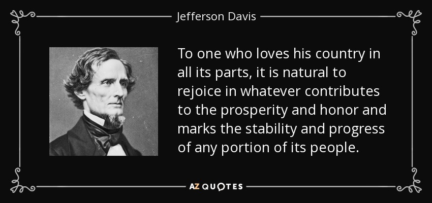 To one who loves his country in all its parts, it is natural to rejoice in whatever contributes to the prosperity and honor and marks the stability and progress of any portion of its people. - Jefferson Davis