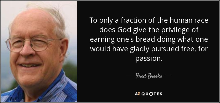To only a fraction of the human race does God give the privilege of earning one's bread doing what one would have gladly pursued free, for passion. - Fred Brooks