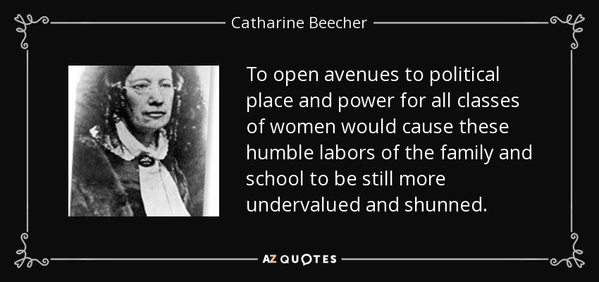 To open avenues to political place and power for all classes of women would cause these humble labors of the family and school to be still more undervalued and shunned. - Catharine Beecher