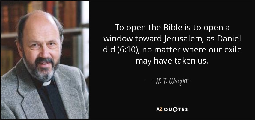 To open the Bible is to open a window toward Jerusalem, as Daniel did (6:10), no matter where our exile may have taken us. - N. T. Wright