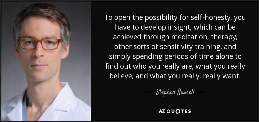 To open the possibility for self-honesty, you have to develop insight, which can be achieved through meditation, therapy, other sorts of sensitivity training, and simply spending periods of time alone to find out who you really are, what you really believe, and what you really, really want. - Stephen Russell