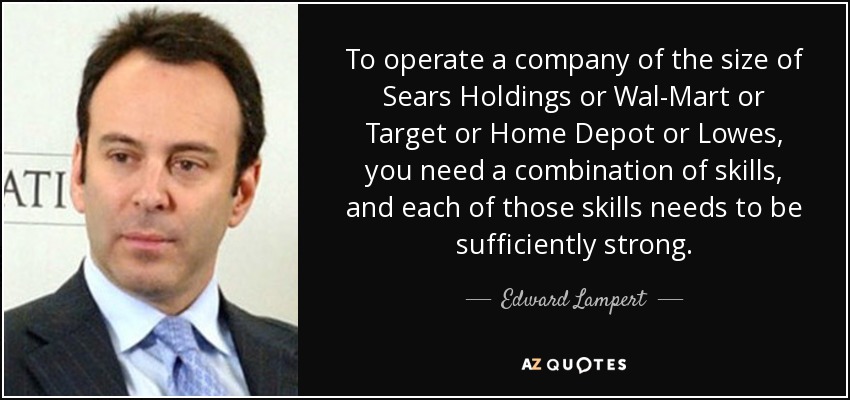 To operate a company of the size of Sears Holdings or Wal-Mart or Target or Home Depot or Lowes, you need a combination of skills, and each of those skills needs to be sufficiently strong. - Edward Lampert