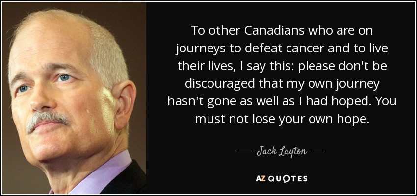To other Canadians who are on journeys to defeat cancer and to live their lives, I say this: please don't be discouraged that my own journey hasn't gone as well as I had hoped. You must not lose your own hope. - Jack Layton